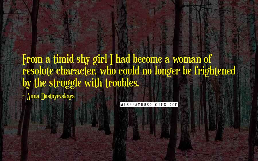 Anna Dostoyevskaya Quotes: From a timid shy girl I had become a woman of resolute character, who could no longer be frightened by the struggle with troubles.