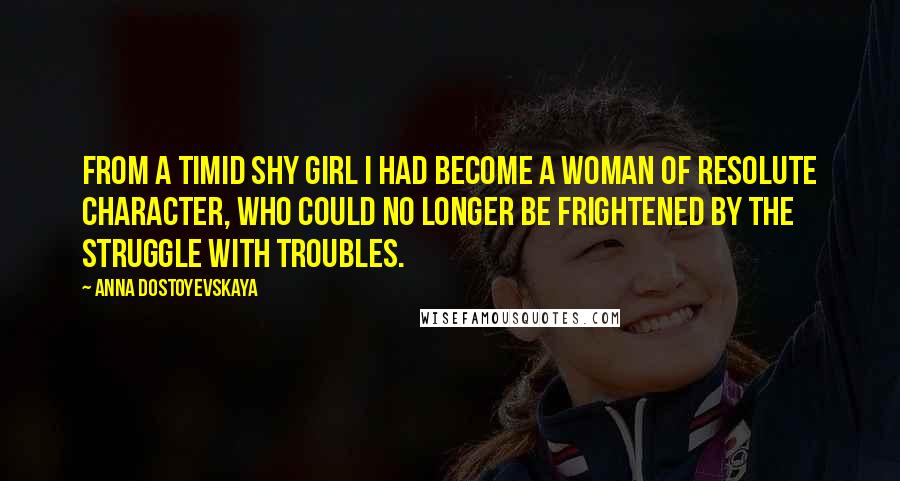 Anna Dostoyevskaya Quotes: From a timid shy girl I had become a woman of resolute character, who could no longer be frightened by the struggle with troubles.