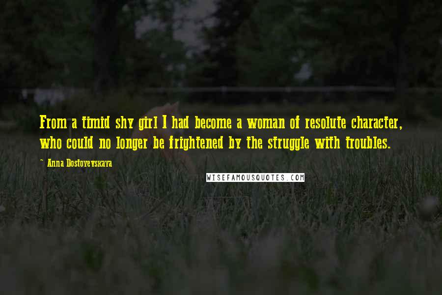 Anna Dostoyevskaya Quotes: From a timid shy girl I had become a woman of resolute character, who could no longer be frightened by the struggle with troubles.