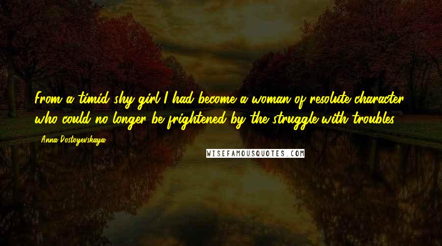 Anna Dostoyevskaya Quotes: From a timid shy girl I had become a woman of resolute character, who could no longer be frightened by the struggle with troubles.
