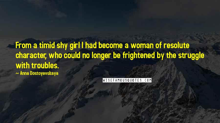 Anna Dostoyevskaya Quotes: From a timid shy girl I had become a woman of resolute character, who could no longer be frightened by the struggle with troubles.