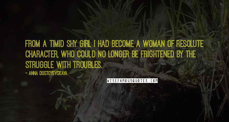 Anna Dostoyevskaya Quotes: From a timid shy girl I had become a woman of resolute character, who could no longer be frightened by the struggle with troubles.