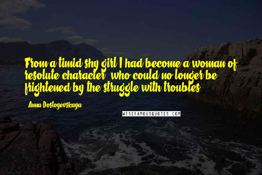 Anna Dostoyevskaya Quotes: From a timid shy girl I had become a woman of resolute character, who could no longer be frightened by the struggle with troubles.