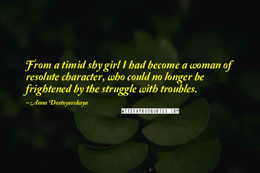 Anna Dostoyevskaya Quotes: From a timid shy girl I had become a woman of resolute character, who could no longer be frightened by the struggle with troubles.