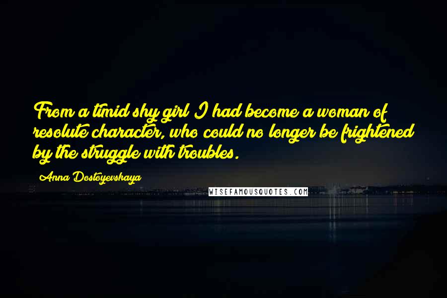 Anna Dostoyevskaya Quotes: From a timid shy girl I had become a woman of resolute character, who could no longer be frightened by the struggle with troubles.