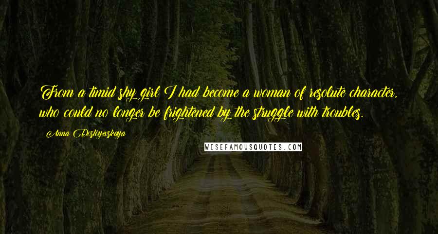 Anna Dostoyevskaya Quotes: From a timid shy girl I had become a woman of resolute character, who could no longer be frightened by the struggle with troubles.