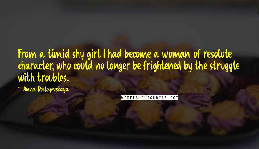 Anna Dostoyevskaya Quotes: From a timid shy girl I had become a woman of resolute character, who could no longer be frightened by the struggle with troubles.