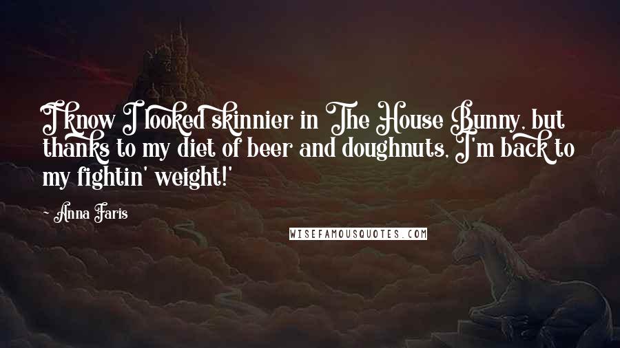 Anna Faris Quotes: I know I looked skinnier in The House Bunny, but thanks to my diet of beer and doughnuts, I'm back to my fightin' weight!'