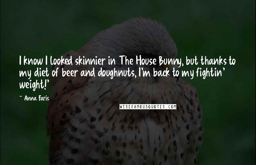 Anna Faris Quotes: I know I looked skinnier in The House Bunny, but thanks to my diet of beer and doughnuts, I'm back to my fightin' weight!'