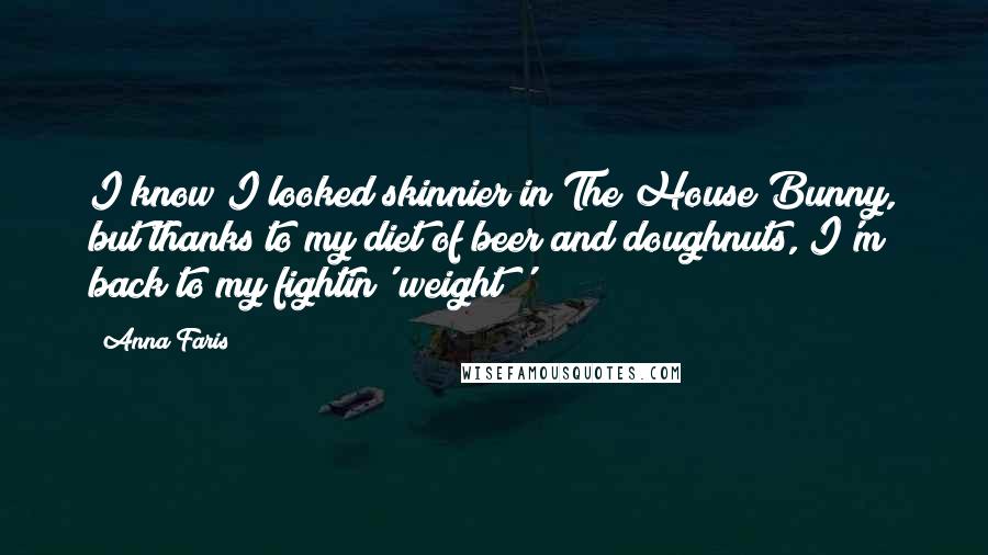 Anna Faris Quotes: I know I looked skinnier in The House Bunny, but thanks to my diet of beer and doughnuts, I'm back to my fightin' weight!'