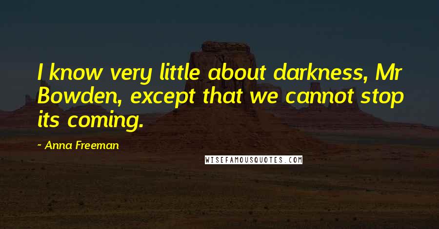 Anna Freeman Quotes: I know very little about darkness, Mr Bowden, except that we cannot stop its coming.