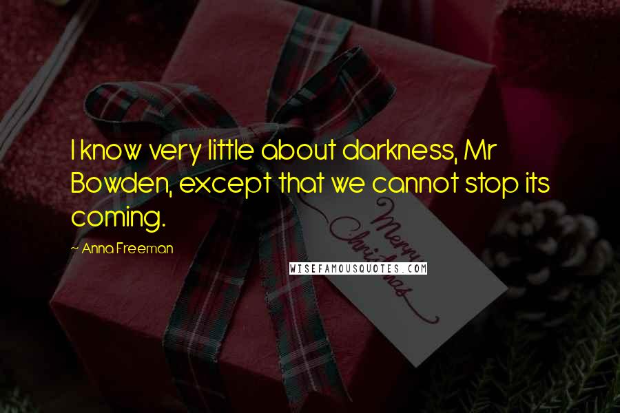 Anna Freeman Quotes: I know very little about darkness, Mr Bowden, except that we cannot stop its coming.