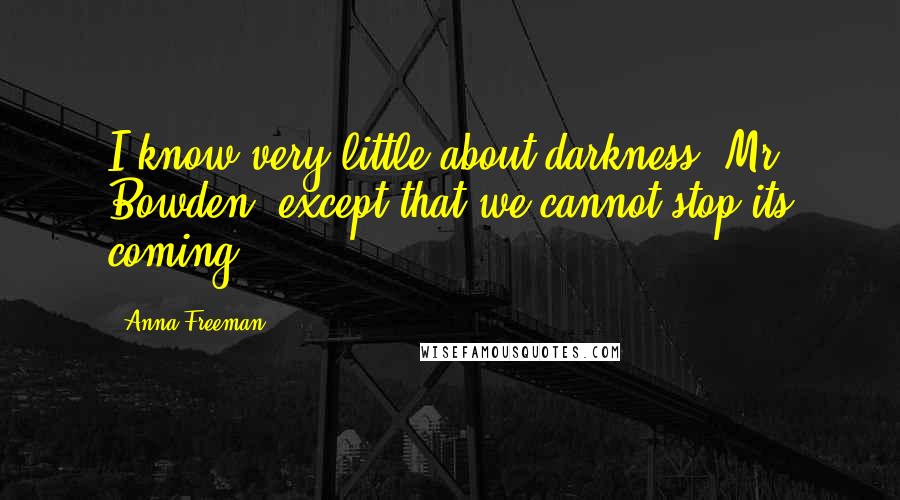 Anna Freeman Quotes: I know very little about darkness, Mr Bowden, except that we cannot stop its coming.