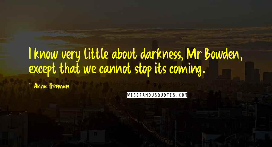 Anna Freeman Quotes: I know very little about darkness, Mr Bowden, except that we cannot stop its coming.