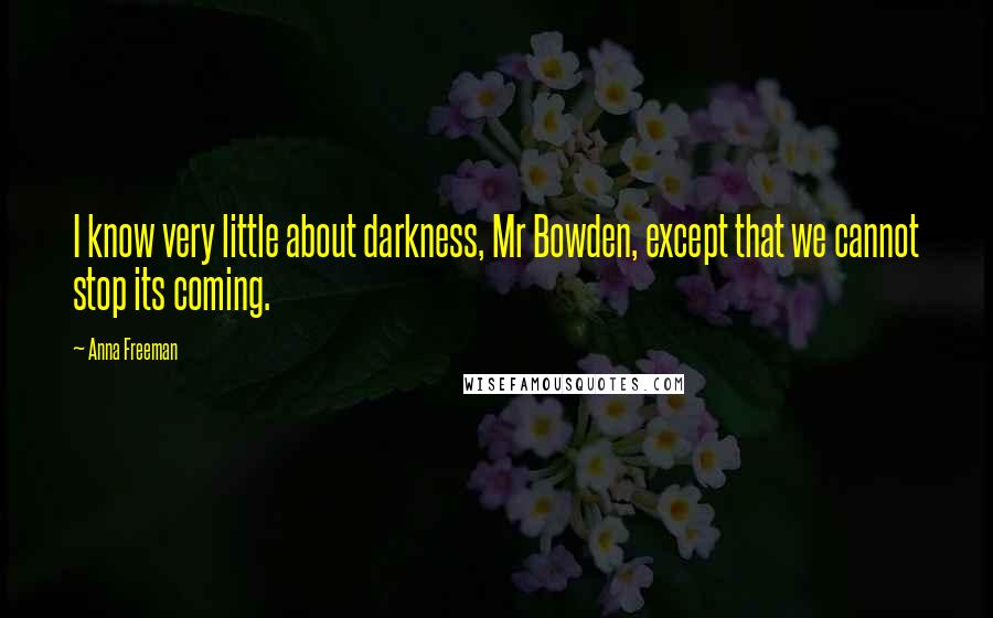 Anna Freeman Quotes: I know very little about darkness, Mr Bowden, except that we cannot stop its coming.