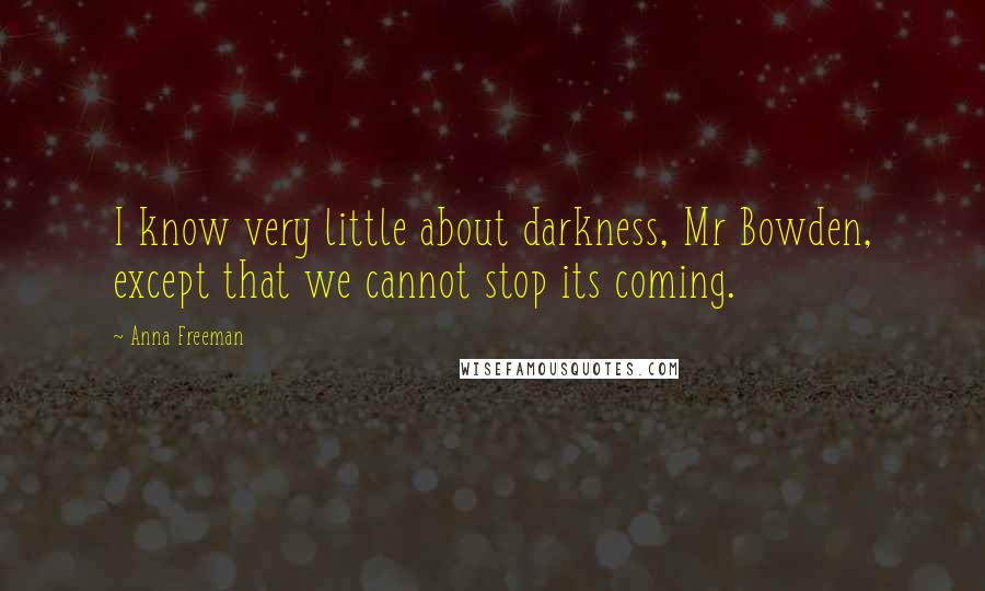 Anna Freeman Quotes: I know very little about darkness, Mr Bowden, except that we cannot stop its coming.