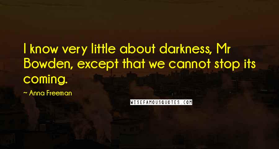 Anna Freeman Quotes: I know very little about darkness, Mr Bowden, except that we cannot stop its coming.