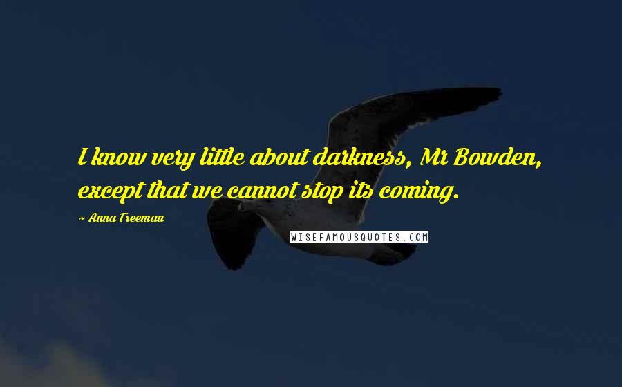 Anna Freeman Quotes: I know very little about darkness, Mr Bowden, except that we cannot stop its coming.
