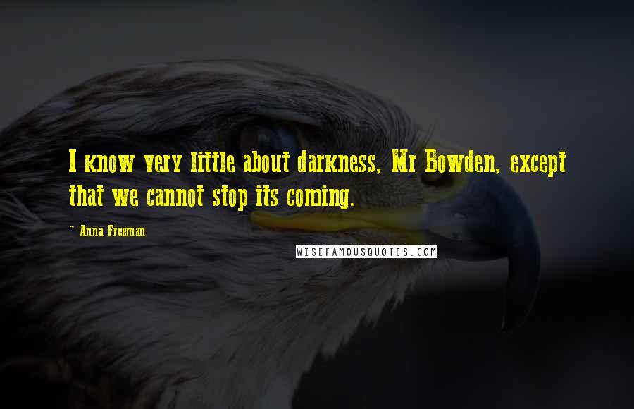 Anna Freeman Quotes: I know very little about darkness, Mr Bowden, except that we cannot stop its coming.