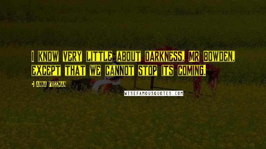 Anna Freeman Quotes: I know very little about darkness, Mr Bowden, except that we cannot stop its coming.