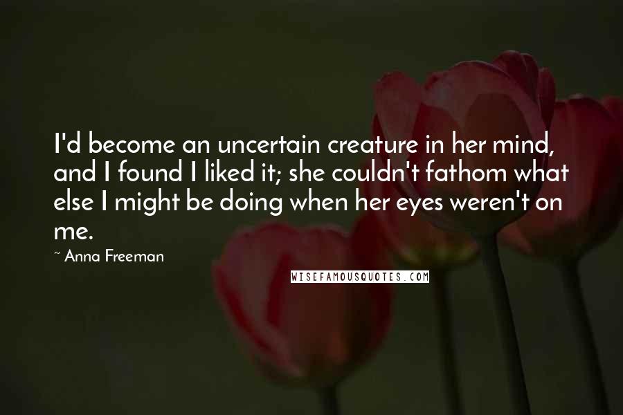 Anna Freeman Quotes: I'd become an uncertain creature in her mind, and I found I liked it; she couldn't fathom what else I might be doing when her eyes weren't on me.