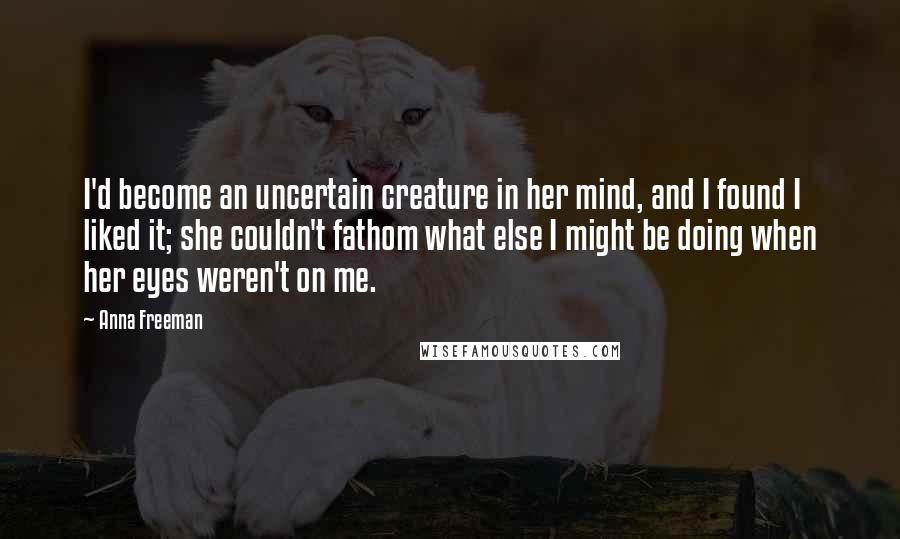 Anna Freeman Quotes: I'd become an uncertain creature in her mind, and I found I liked it; she couldn't fathom what else I might be doing when her eyes weren't on me.