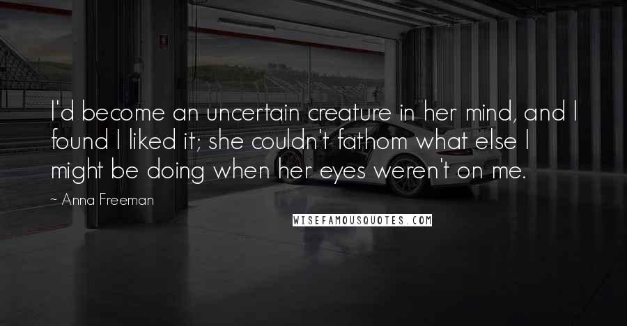 Anna Freeman Quotes: I'd become an uncertain creature in her mind, and I found I liked it; she couldn't fathom what else I might be doing when her eyes weren't on me.