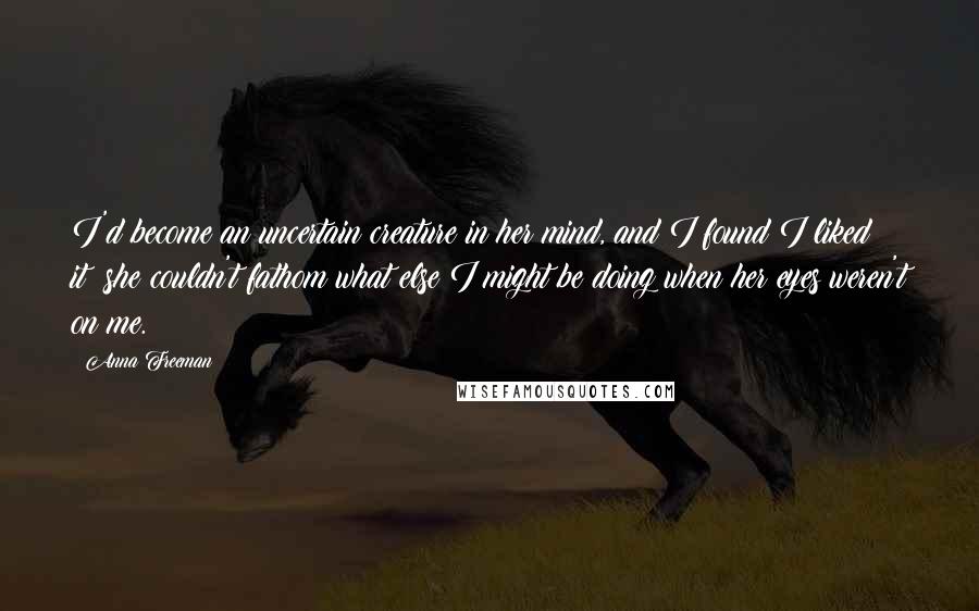 Anna Freeman Quotes: I'd become an uncertain creature in her mind, and I found I liked it; she couldn't fathom what else I might be doing when her eyes weren't on me.