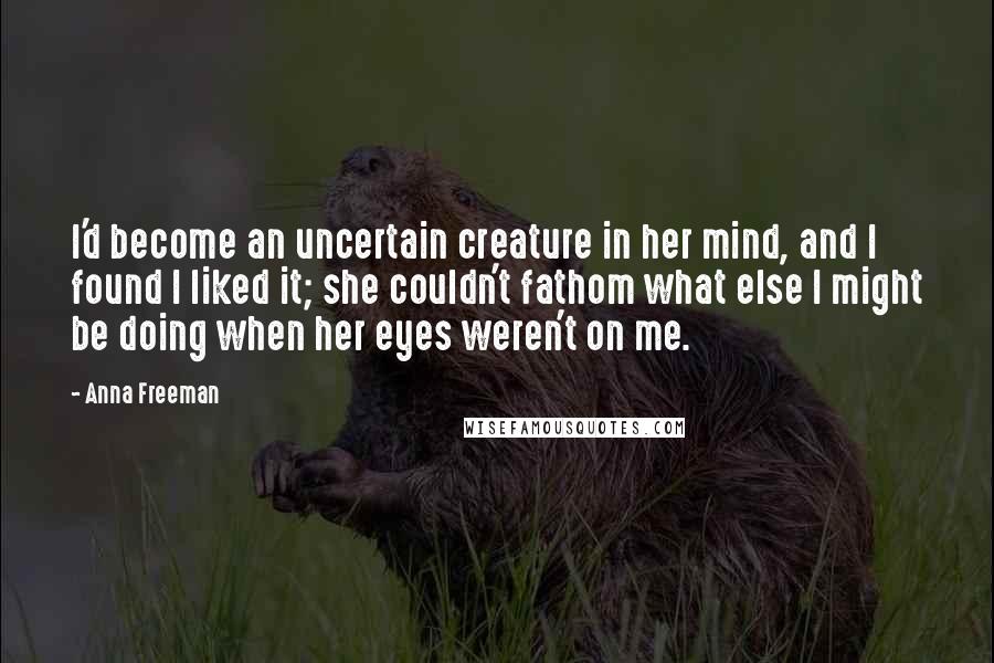 Anna Freeman Quotes: I'd become an uncertain creature in her mind, and I found I liked it; she couldn't fathom what else I might be doing when her eyes weren't on me.