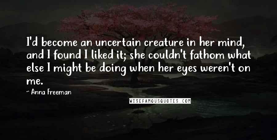 Anna Freeman Quotes: I'd become an uncertain creature in her mind, and I found I liked it; she couldn't fathom what else I might be doing when her eyes weren't on me.