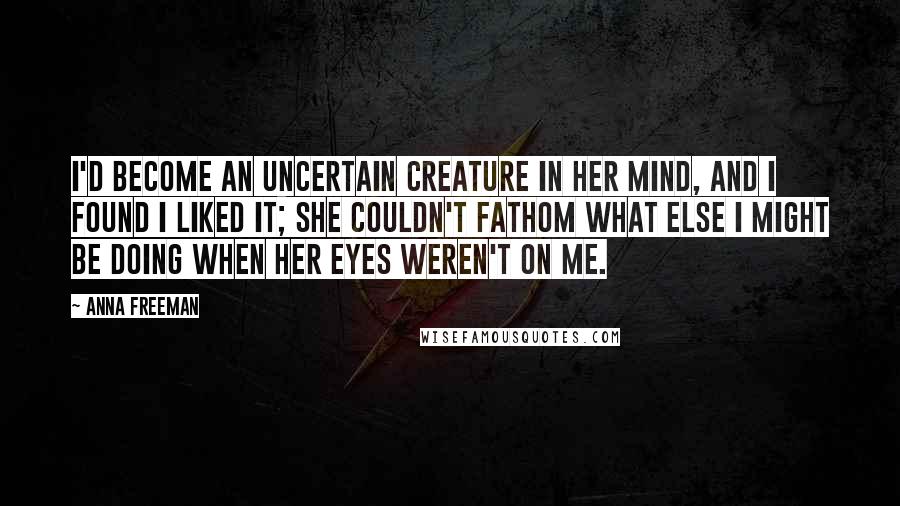 Anna Freeman Quotes: I'd become an uncertain creature in her mind, and I found I liked it; she couldn't fathom what else I might be doing when her eyes weren't on me.