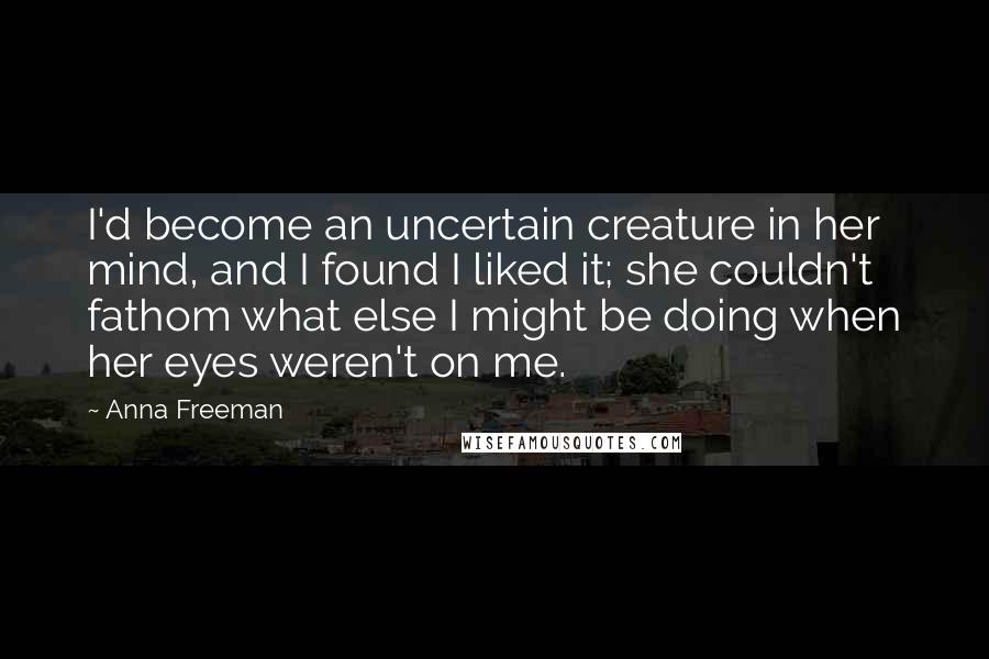 Anna Freeman Quotes: I'd become an uncertain creature in her mind, and I found I liked it; she couldn't fathom what else I might be doing when her eyes weren't on me.