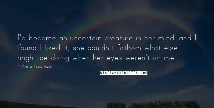 Anna Freeman Quotes: I'd become an uncertain creature in her mind, and I found I liked it; she couldn't fathom what else I might be doing when her eyes weren't on me.