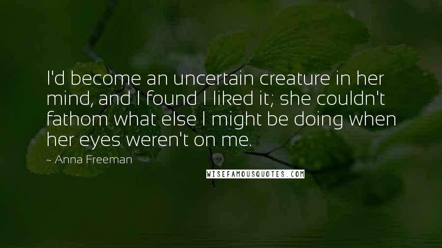 Anna Freeman Quotes: I'd become an uncertain creature in her mind, and I found I liked it; she couldn't fathom what else I might be doing when her eyes weren't on me.