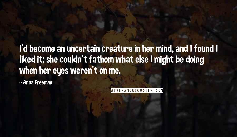 Anna Freeman Quotes: I'd become an uncertain creature in her mind, and I found I liked it; she couldn't fathom what else I might be doing when her eyes weren't on me.