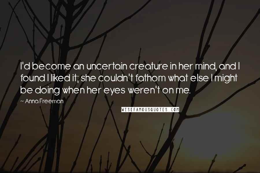 Anna Freeman Quotes: I'd become an uncertain creature in her mind, and I found I liked it; she couldn't fathom what else I might be doing when her eyes weren't on me.