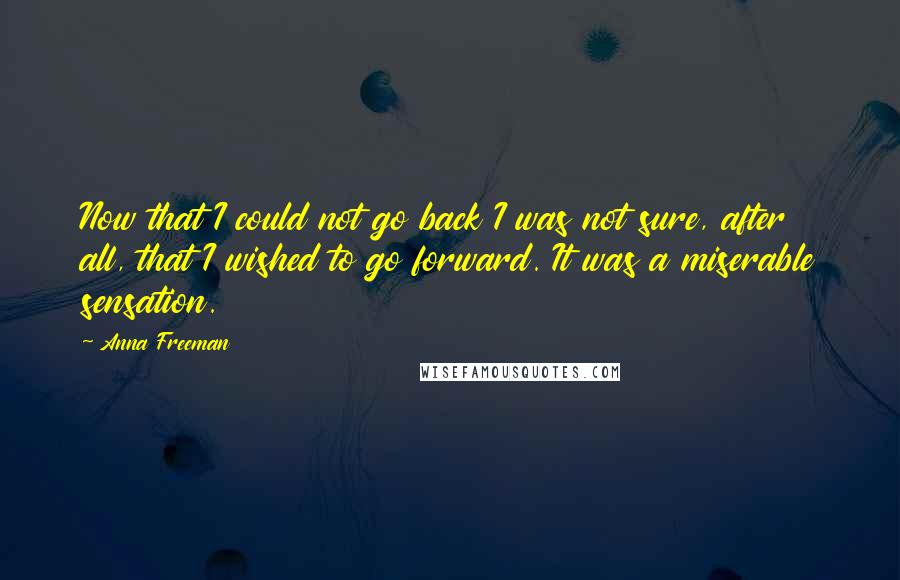 Anna Freeman Quotes: Now that I could not go back I was not sure, after all, that I wished to go forward. It was a miserable sensation.