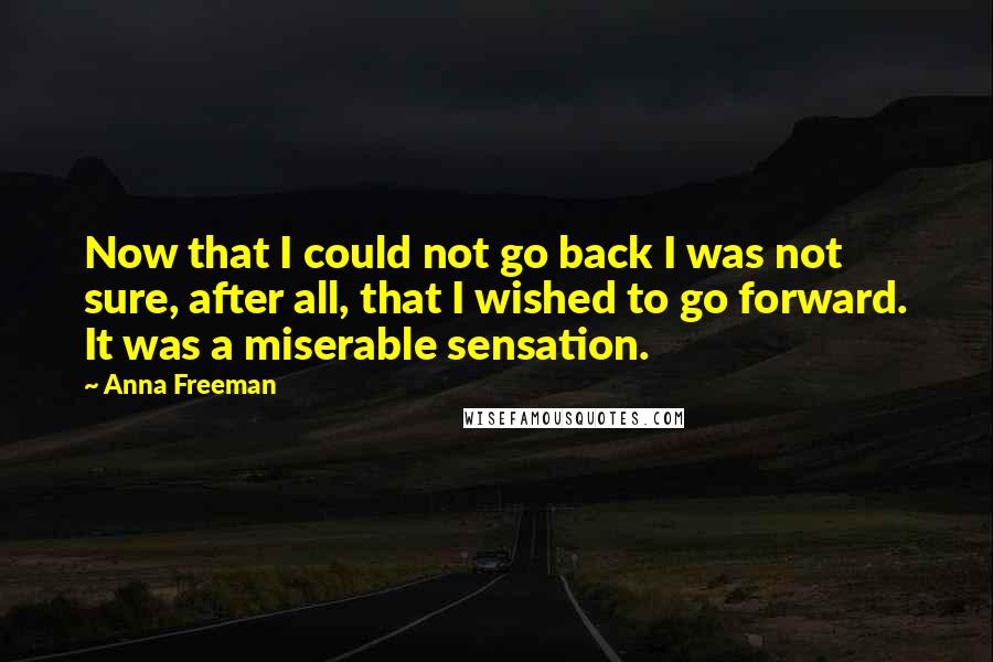 Anna Freeman Quotes: Now that I could not go back I was not sure, after all, that I wished to go forward. It was a miserable sensation.