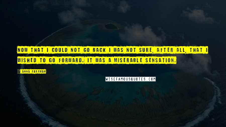 Anna Freeman Quotes: Now that I could not go back I was not sure, after all, that I wished to go forward. It was a miserable sensation.