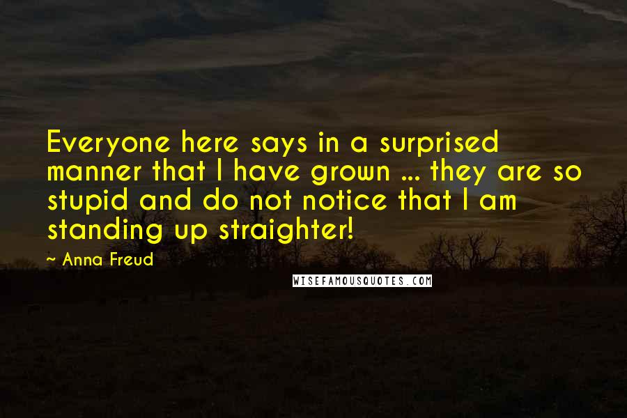 Anna Freud Quotes: Everyone here says in a surprised manner that I have grown ... they are so stupid and do not notice that I am standing up straighter!