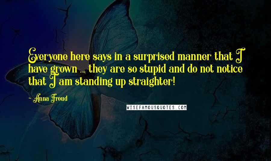Anna Freud Quotes: Everyone here says in a surprised manner that I have grown ... they are so stupid and do not notice that I am standing up straighter!