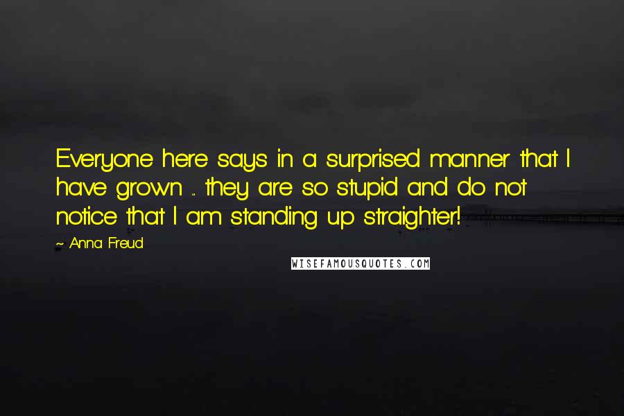 Anna Freud Quotes: Everyone here says in a surprised manner that I have grown ... they are so stupid and do not notice that I am standing up straighter!