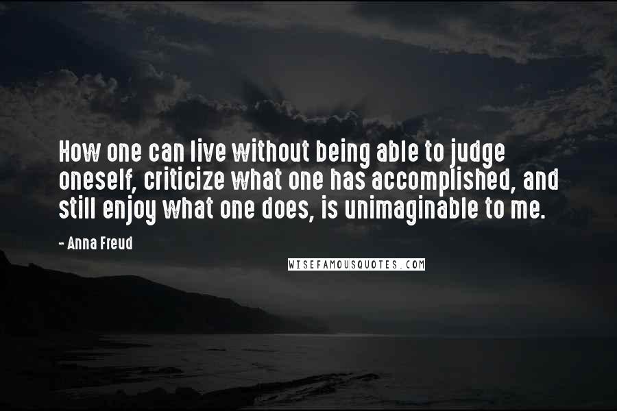 Anna Freud Quotes: How one can live without being able to judge oneself, criticize what one has accomplished, and still enjoy what one does, is unimaginable to me.