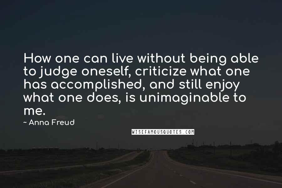 Anna Freud Quotes: How one can live without being able to judge oneself, criticize what one has accomplished, and still enjoy what one does, is unimaginable to me.