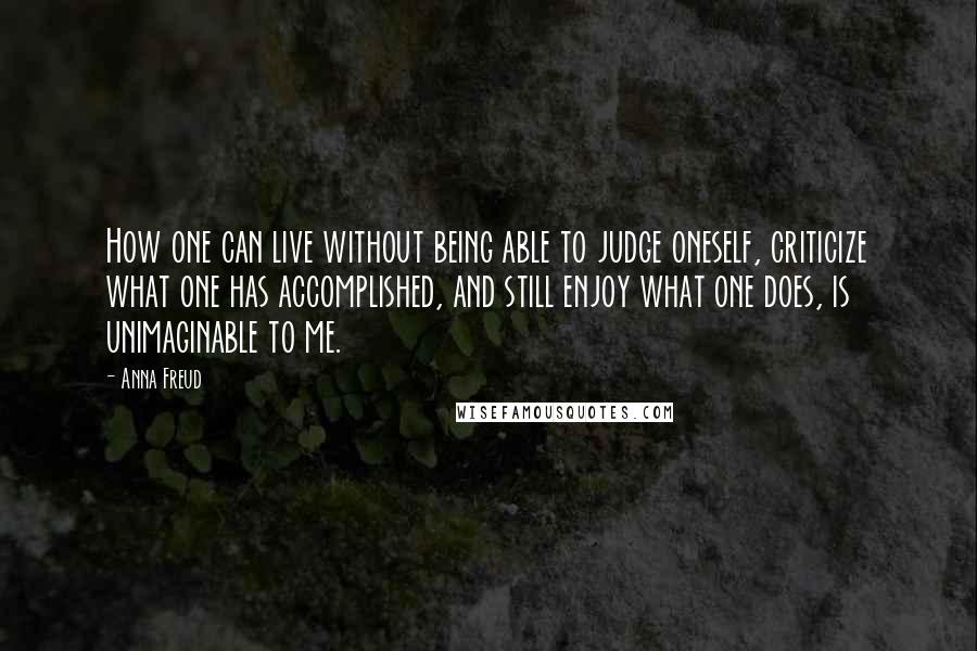 Anna Freud Quotes: How one can live without being able to judge oneself, criticize what one has accomplished, and still enjoy what one does, is unimaginable to me.