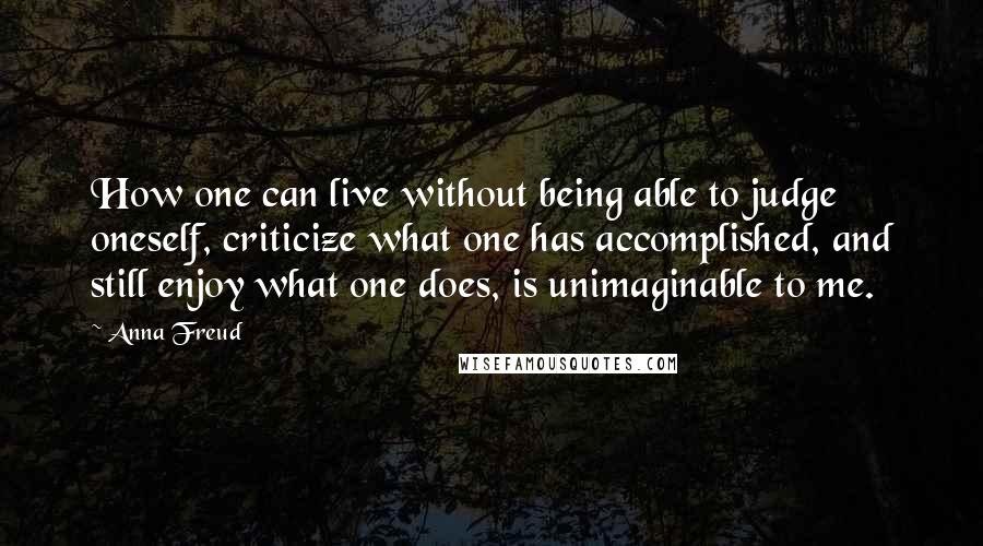 Anna Freud Quotes: How one can live without being able to judge oneself, criticize what one has accomplished, and still enjoy what one does, is unimaginable to me.