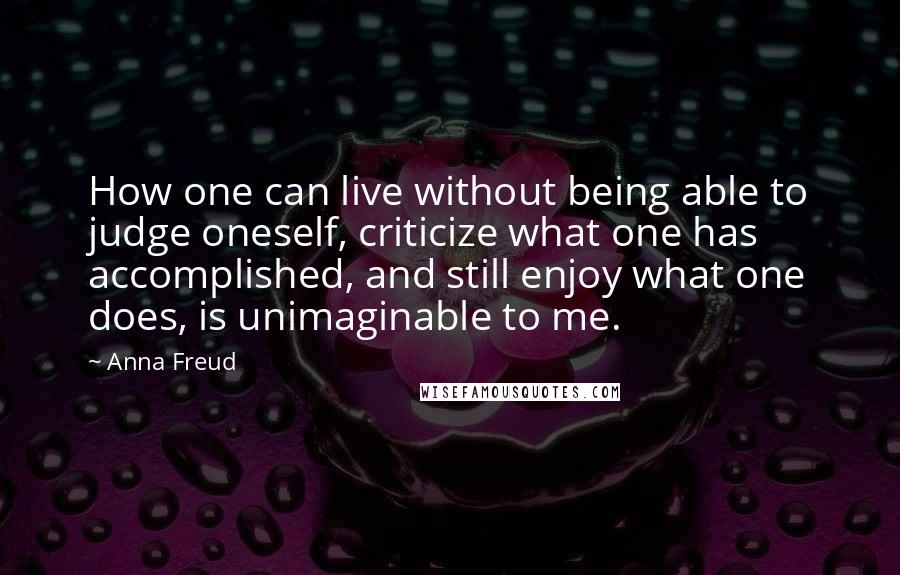 Anna Freud Quotes: How one can live without being able to judge oneself, criticize what one has accomplished, and still enjoy what one does, is unimaginable to me.