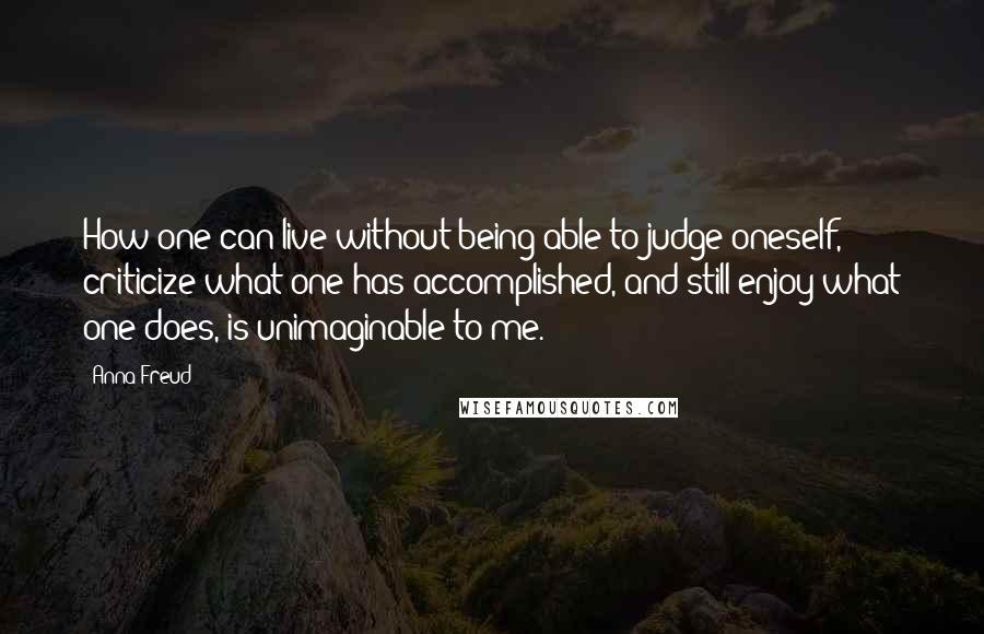 Anna Freud Quotes: How one can live without being able to judge oneself, criticize what one has accomplished, and still enjoy what one does, is unimaginable to me.