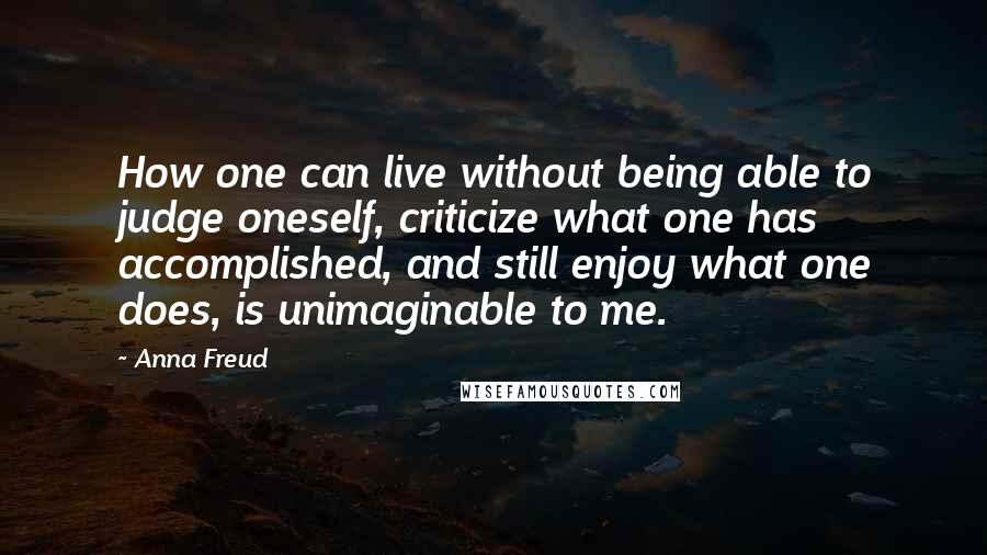 Anna Freud Quotes: How one can live without being able to judge oneself, criticize what one has accomplished, and still enjoy what one does, is unimaginable to me.