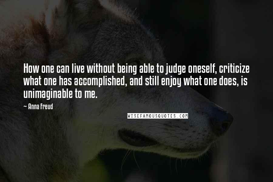 Anna Freud Quotes: How one can live without being able to judge oneself, criticize what one has accomplished, and still enjoy what one does, is unimaginable to me.